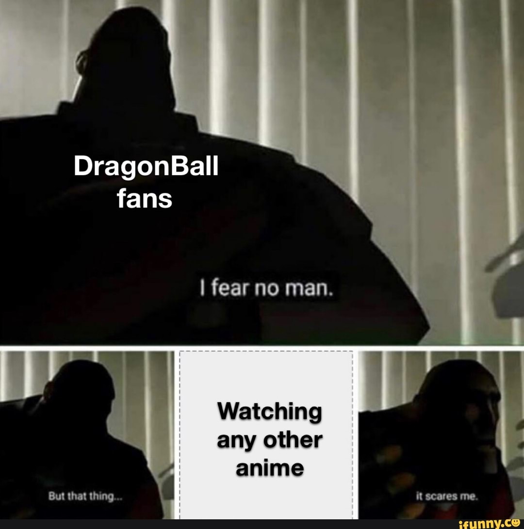 DragonBall fans
I fear no man.
Watching
any other anime
But that thing. it scares me.