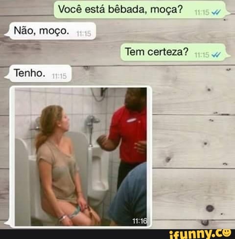 = Vocé esta bébada, moga?
Não,
moço.
Tem certeza?
