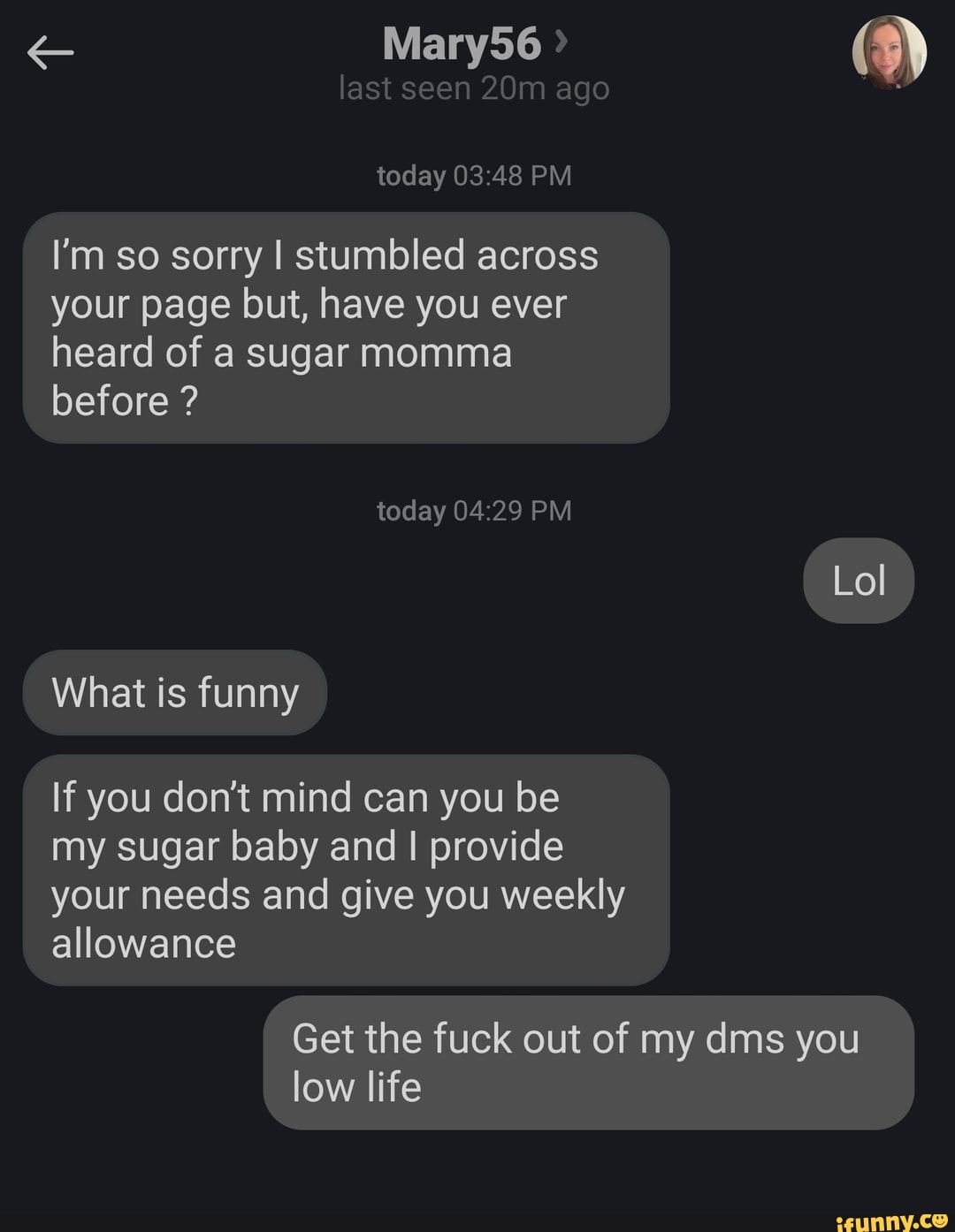 last seen ago today PM
I'm so sorry I stumbled across your page but, have you ever heard of a sugar momma before ?
today PM
Lol
What is funny
If you don't mind can you be my sugar baby and provide your needs and give you weekly allowance
Get the fuck out of my dms you low life