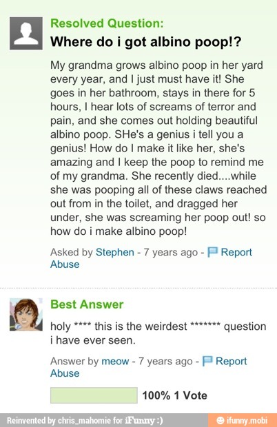 Question:
Where do i got albino poop!?
My grandma grows albino poop in her yard
every year, and I just must have it! She
goes in her bathroom, stays in there for 5
hours, I hear lots of screams of terror and
pain, and she comes out holding beautiful
albino poop. SHe's a genius i tell you a
genius! How do I make it like her, she's
amazing and I keep the poop to remind me
of my grandma. She recently died....while
she was pooping all of these claws reached
out from in the toilet, and dragged her
under, she was screaming her poop out! so
how do i make albino poop!
Asked by Stephen
7 years ago Fl Report
Abuse
have
Answer by meow 7 years ago [3 Report
Abuse