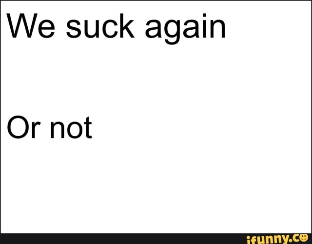 We suck again
Or not