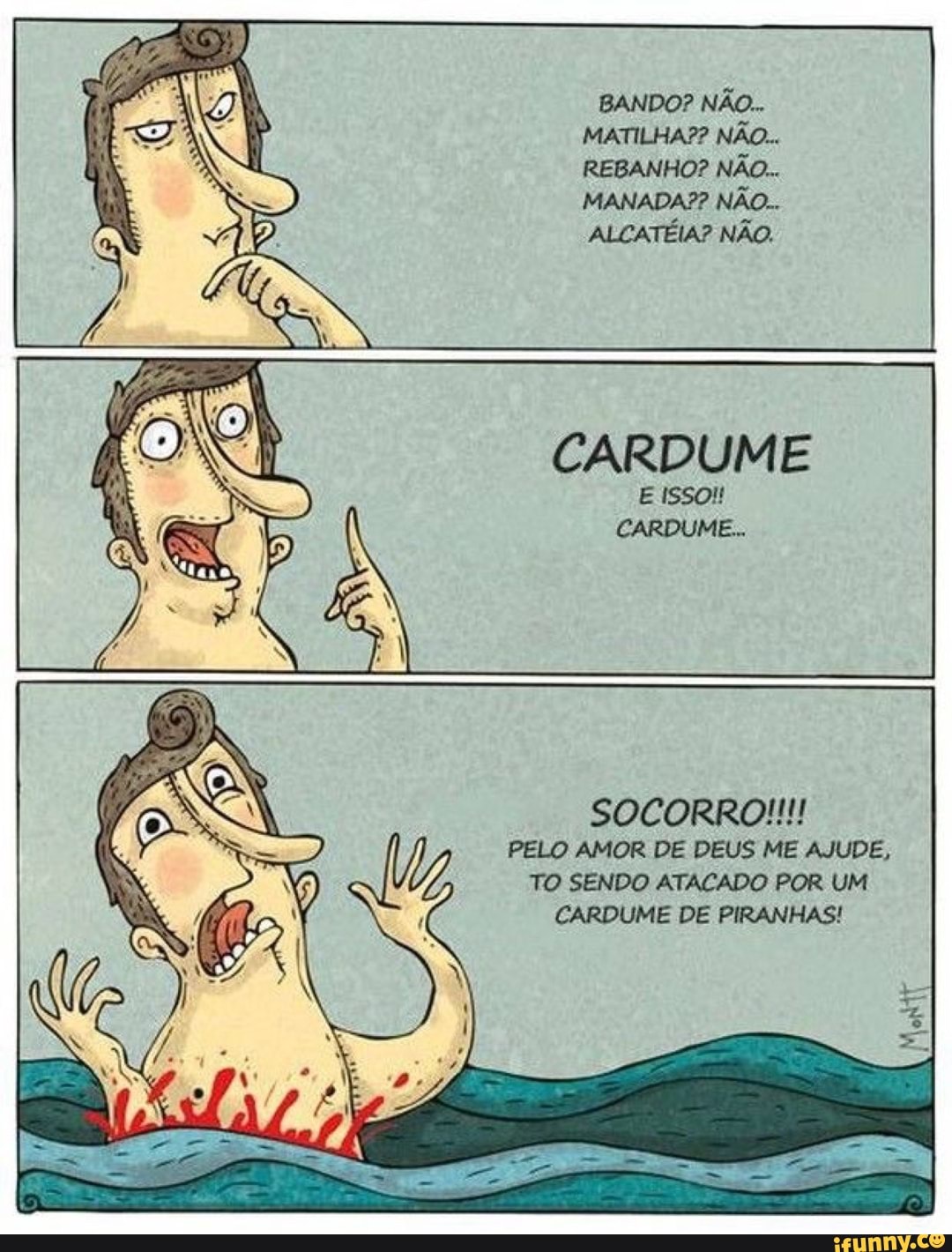 BANDO? NÃO...
MATILHA?? NÃO...
REBANHO? NÃO...
MANADA?? NÃO...
ALCATÉIA? NÃO.
CARDUME
E ISSO!
CARDUME...
SOCORRO!!!
PELO AMOR DE DEUS ME AJUDE,
TO SENDO ATACADO POR UM CARDUME DE PIRANHAS!