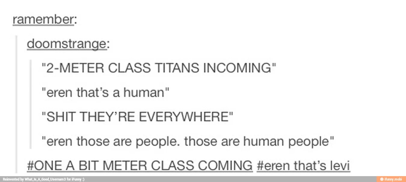 ramember:
doomstrange:
"2-METER CLASS TITANS INCOMING"
CIR Dolo gar taa
"SHIT THEY' RE EVERYWHERE"
"eren those are people. those are human people"
#ONE A BIT METER CLASS COMING #eren that's levi