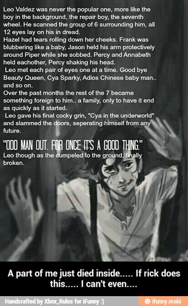 Loo Valdez was never the popular one, more like the
boy in the background, the repair boy, the seventh
wheel. He scanned the group of 6 surrounding him, all
12 eyes lay on his in dread.
Hazel had tears rolling down her cheeks. Frank was
blubbering like
a baby, Jason held his arm protectively
around Piper
while she sobbed. Percy and Annabeth
held eachother, Percy shaking his head.
Leo met each pair of eyes one at a time. Good bye
Beauty Queen, Cya Sparky, Adios Chinese baby man..
and so on.
Over the past months the rest of the 7 became
something foreign to him.. a family, only to have it end
as quickly as it started.
Leo gave his final cocky grin, "Oya in the underworld"
and slammed the
seperating himself from a
"DO MAN OUT, mE ONCE ITS A 6000
d
Loo though as the, broken. - A part of me just died inside..... If rick does this..... I can't even....