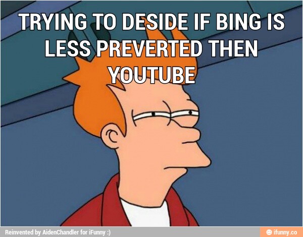 TRYING TO DESIDE IF BING IS
LESS PREVERTED THEN
YOUTUBE