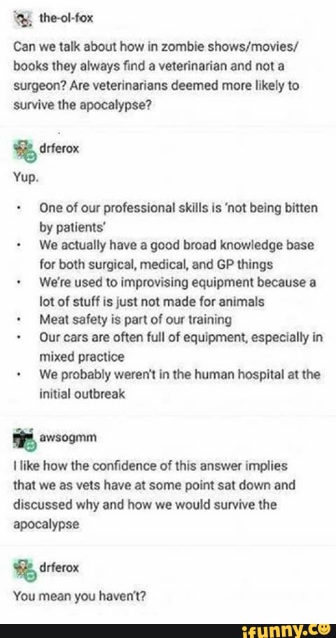 E Ihe-oHox
Can we talk about how in zombie showslmavies/
books they always find a velerlnnrían and not a
surgeon? Are veterinarians deemed more likely to
survive lhe apocalypse?
% :I":qu
Yup.
One of our professional skills Is 'not being bmen
by palienls'
-
We acíually have a good broad knowledge me
for both surgical, medical, and GP things
We're used to impmvislng equipment because a
lot of stuff Is just not made for animals
.
Meal safety is part of our training
~
Our cats are often full of equipment. especially In
mixed practice
-
We probably weren't In the human hospital al the
initial outbreak
% mogmm
I like how the oonfidenee a! this answer impiles
mm we as veis have at same point sal down and
discussed why and how we would survive lhe
apocalypse
%