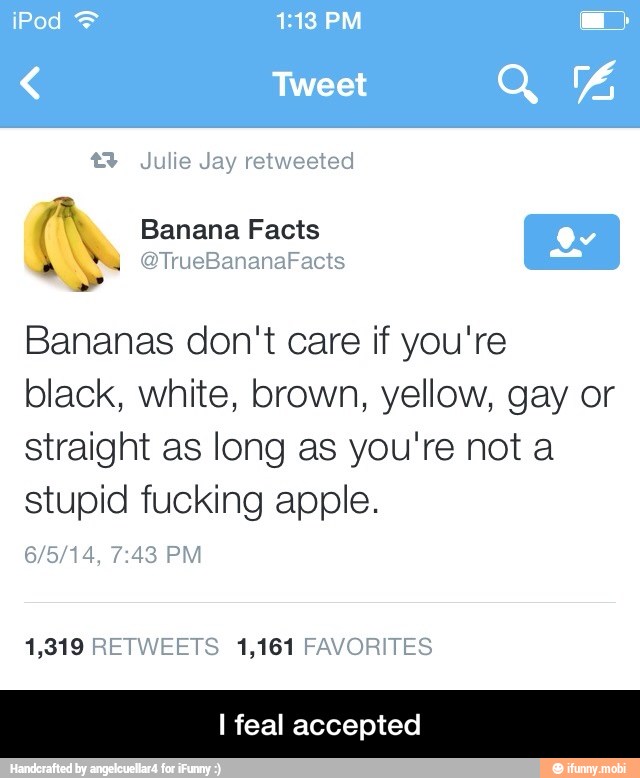 Bananas don't care if you're
black, white, brown, yellow, gay or
straight as long as you're not a
stupid fucking apple.
I feal accepted - I feal accepted