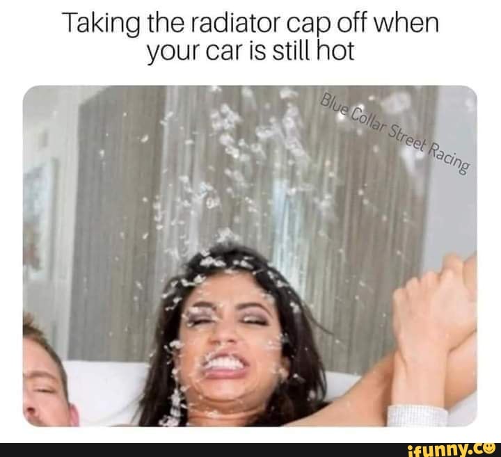 Taking the radiator cap off when your car is still hot iFunny