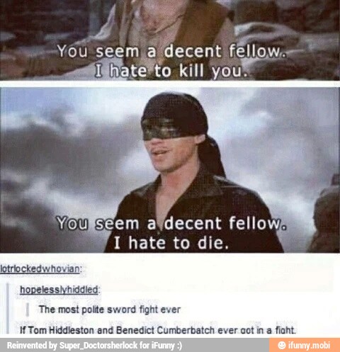 a
You seem a decent fell
4
I hate to die.
CAN
lotriockedwhovian
hopelessivhiddled
The most polte sword fight ever
If Tom Hiddleston and Benedict Cumberbatch ever cot in
a
fiaht.