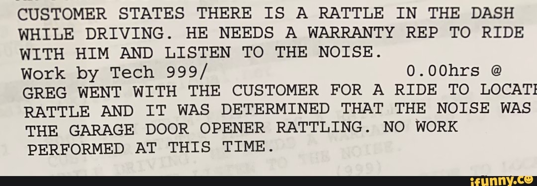 CUSTOMER STATES THERE IS A RATTLE IN THE DASH WHILE DRIVING. HE NEEDS A WARRANTY REP TO RIDE WITH HIM AND LISTEN TO THE NOISE.
Work by Tech 999/
0.00hrs @
GREG WENT WITH THE CUSTOMER FOR A RIDE TO LOCAT!
RATTLE AND IT WAS DETERMINED THAT THE NOISE WAS THE GARAGE DOOR OPENER RATTLING. NO WORK PERFORMED AT THIS TIME.