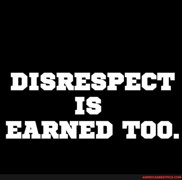 DISRESPECT Is
EARNED TOO.