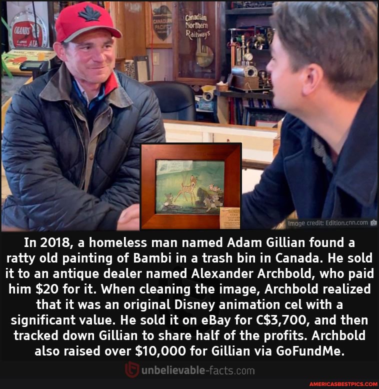 cred
In 2018, a homeless man named Adam Gillian found a ratty old painting of Bambi in a trash bin in Canada. He sold it to an antique dealer named Alexander Archbold, who paid
him $20 for it. When cleaning the image, Archbold realized that it was an original Disney animation cel with a significant value. He sold it on eBay for and then tracked down Gillian to share half of the profits. Archbold also raised over $10,000 for Gillian via GoFundMe.