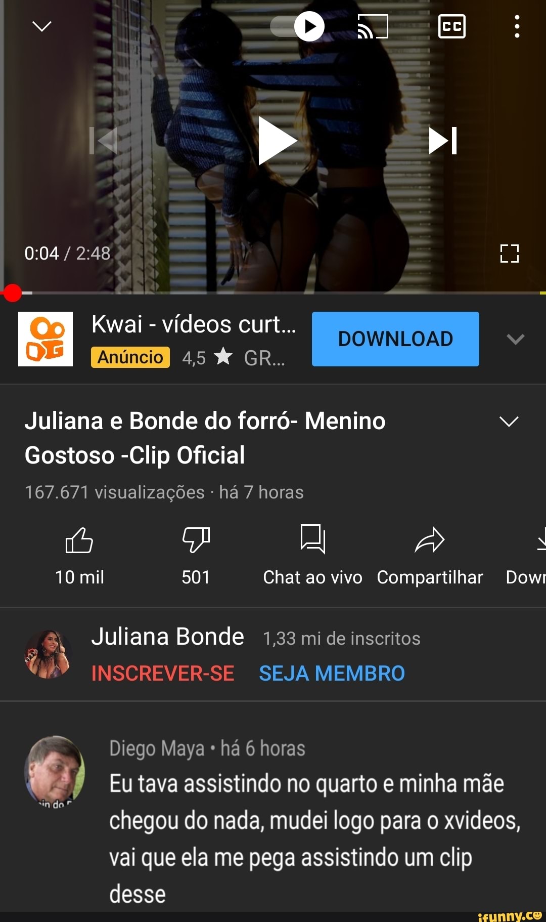 v ON E
> bI
Kwai - vídeos 45 curt... GR.. DOWNLOAD I DOWNLOAD
45 GR..
Juliana e Bonde do forró- Menino
Gostoso -Clip Oficial
167.671 visualizações - há 7 horas
10 mil 501 Chat ao vivo Compartilhar Dowi
-8, Juliana Bonde 1,33 mi de inscritos
INSCREVER-SE SEJA MEMBRO
"indo"
Diego Maya há 6 horas
Eu tava assistindo no quarto e minha mãe chegou do nada, mudei logo para o xvideos,
vai que ela me pega assistindo um clip desse