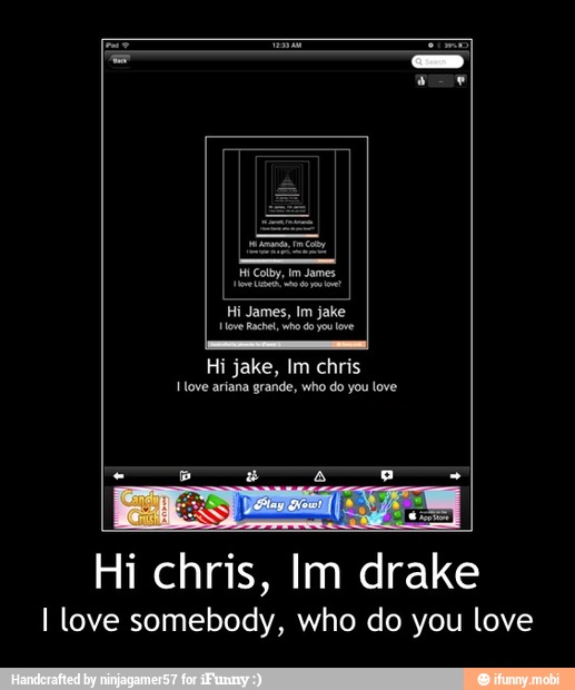 you
Hove arisna grande, who do you love
I love somebody, who do you love - Hi chris, Im drake
I love somebody, who do you love