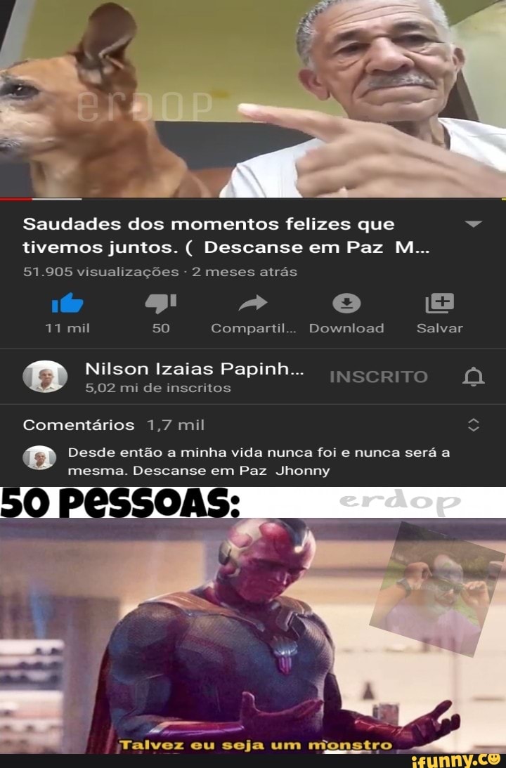 Saudades dos momentos felizes que Dá
tivemos juntos. Descanse em Paz M...
visualizações
11 mil 50 Compartil... Download Salvar
rola} Izaias Papinh...
INSCRITO A
5,02 mi de inscritos =
Comentários 1,7 mil e"
Desde então a minha vida nunca foi e nunca será a
mesma. Descanse em Paz Jhonny
50
Talvez eu seja um rionstro