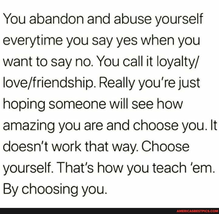 You abandon and abuse yourself everytime you say yes when you want to say no. You call it loyalty/
Really you're just hoping someone will see how amazing you are and choose you. It doesn't work that way. Choose yourself. That's how you teach 'em.
By choosing you.