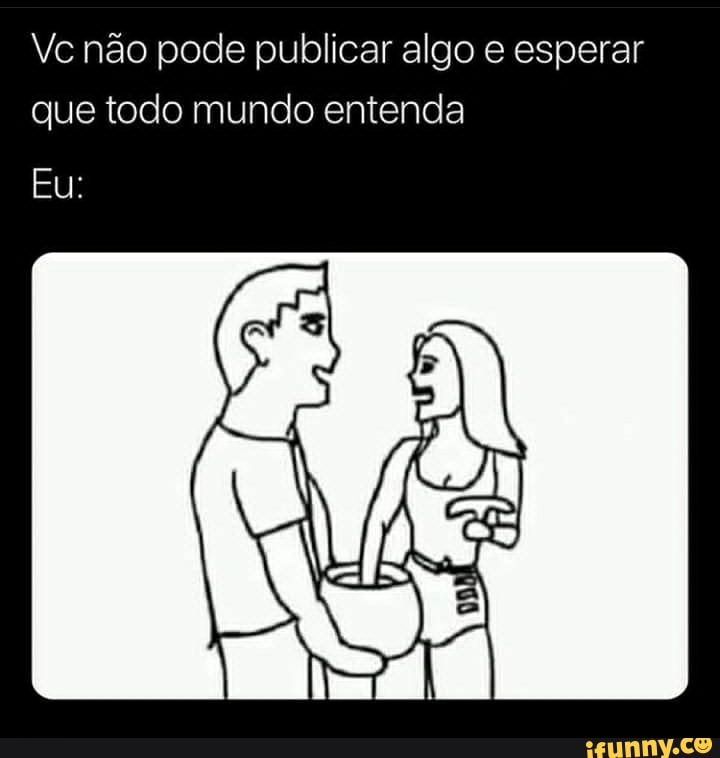Vc não pode publicar algo e esperar que todo mundo entenda
Eu: