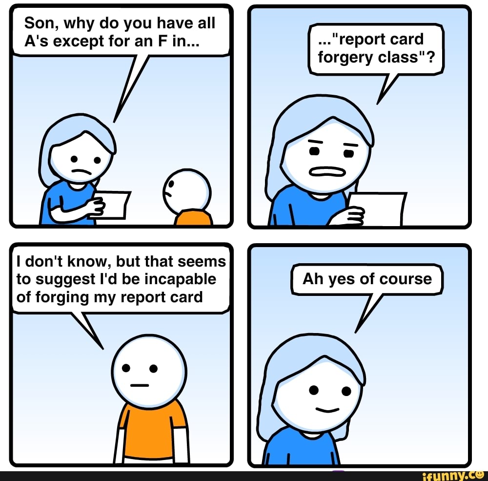 Son, why do you have all
A's except for an
forgery class"?
I don't know, but that seems
to suggest I'd be incapable
of forging my report card