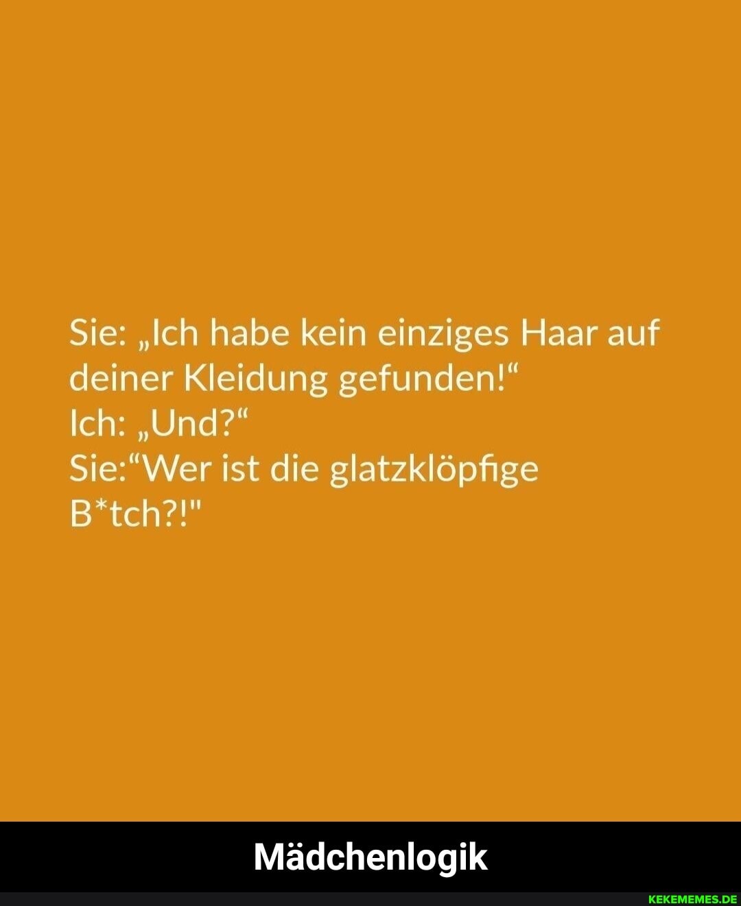 Sie: "Ich habe kein einziges Haar auf deiner Kleidung gefunden!"
Ich: "Und?"
B*tch?!"
ist die glatzklöpfige
Mädchenlogik - Mädchenlogik