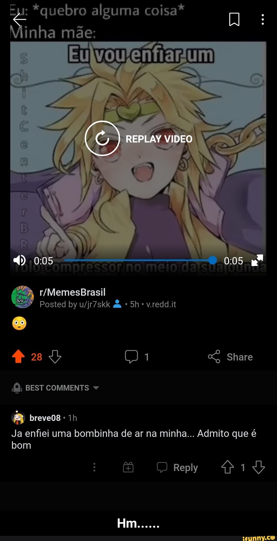 *quebro alguma coisa*
Vinha mãe: um
REPLAY VIDEO
005
Posted by da v.redd.it
28 Share
BEST COMMENTS
breveos
Ja enfiei uma bombinha de ar na minha... Admito que é bom
Reply - Hm......