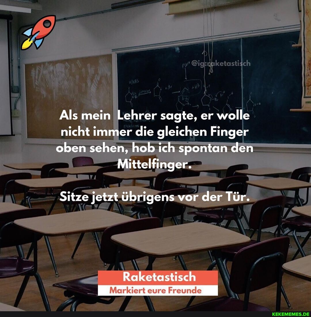 Als mein Lehrer sagte, er wolle nicht immer die gleichen Finger oben sehen, hob ich spontan den
Mittelfinger.
Sitze jetzt übrigens vor der Tür.
Raketostisch