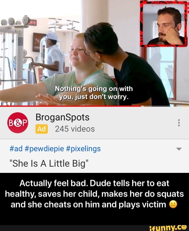 ES going on with
g
st don't
Daly.
#ad #pewdiepie #pixelings
"She Is A Little Big"
Actually feel bad. Dude tells her to eat
healthy, saves her child, makes her do squats
and she cheats on him and plays victim O - Actually feel bad. Dude tells her to eat healthy, saves her child, makes her do squats and she cheats on him and plays victim π