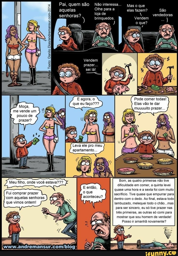 pouco de
prazer?
Leva ele pro meu
apartamento...
Bom, as quatro primeiras não tive
dificuldade em comer, a quinta levei
quase uma hora e a sexta foi com muito
sacrifício. Tive quase que empurrar para
dentro com o dedo. Ao final, estava todoI
lambuzado, melequei todo o chão...mas
para
três primeiras, as outras só comi para