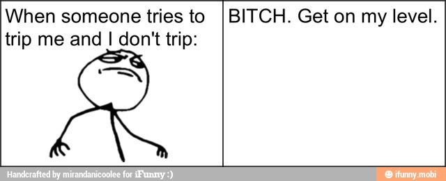 When someone tries to
trip me and I don't trip:
BITCH. Get on my level.