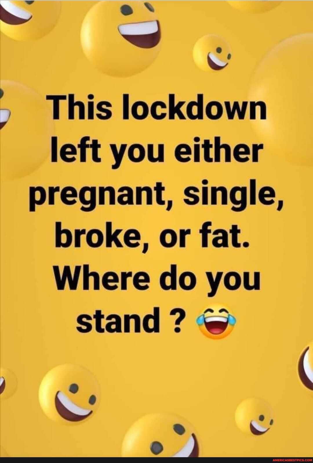 This lockdown left you either
pregnant, single, broke, or fat.
Where do you
stand?