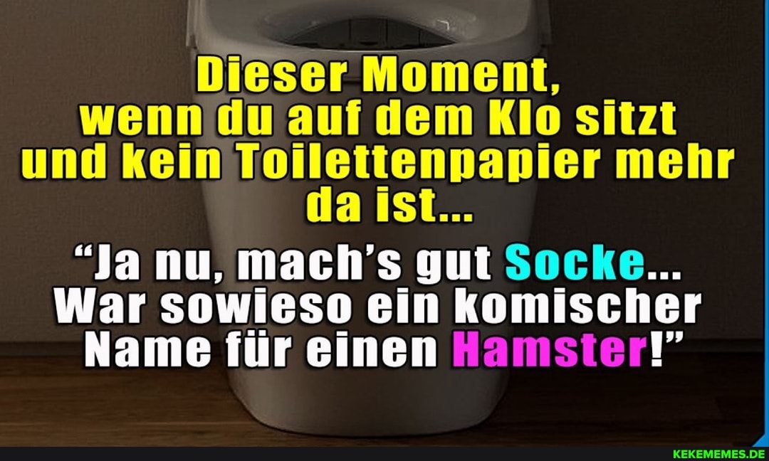 Dieser Moment, wenn du auf dem Klo sitzt und kein ist... mehr
a ist...
"Ja nu, mach's gut Socke...
War sowieso ein komischer
Name für einen Hamster!"