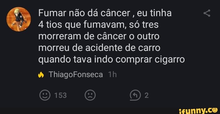 Fumar não dá câncer, eu tinha
4 tios que fumavam, só tres
morreram de câncer o outro
morreu de acidente de carro
quando tava indo comprar cigarro