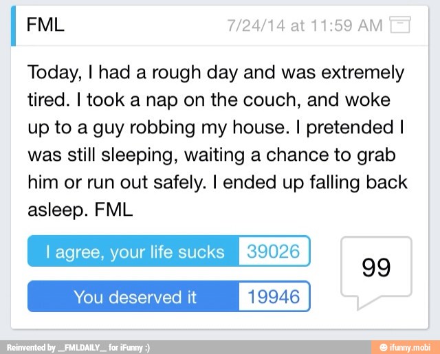 Today, I had a rough day and was extremely
tired. I took a nap on the couch, and woke
up to a guy robbing my house. I pretended I
was still sleeping, waiting a chance to grab
him or run out safely. I ended up falling back
asleep. FML
l agree, your life sucks [El
You deserved it 19946