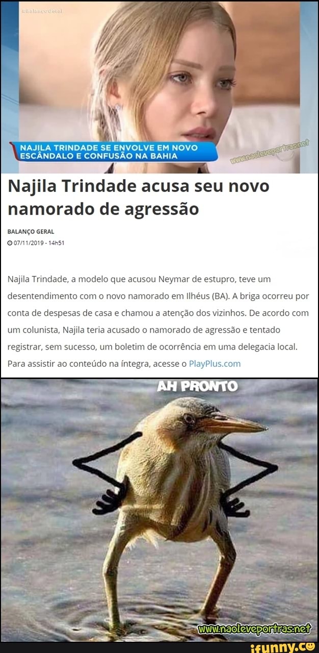 I
Najila Trindade acusa seu novo
namorado de agressão
BALANÇO GERAL
Najila Trindade, a modelo que acusou Neymar de estupro, teve um
desentendimento com o novo namorado em Ilhéus (BA). A briga ocorreu por
conta de despesas de casa e chamou a atenção dos vizinhos. De acordo com
um colunista, Najila teria acusado o namorado de agressão e tentado
registrar, sem sucesso, um boletim de ocorrência em uma delegacia local.
Para assistir ao conteúdo na íntegra, acesse o PlayPlus.com