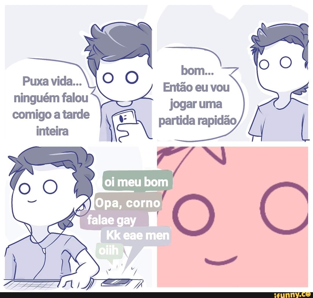 Puxa vida...
ninguém falou comigo a tarde
inteira
meu bom
bom... o
Então eu vou jogar uma partida rapidão,