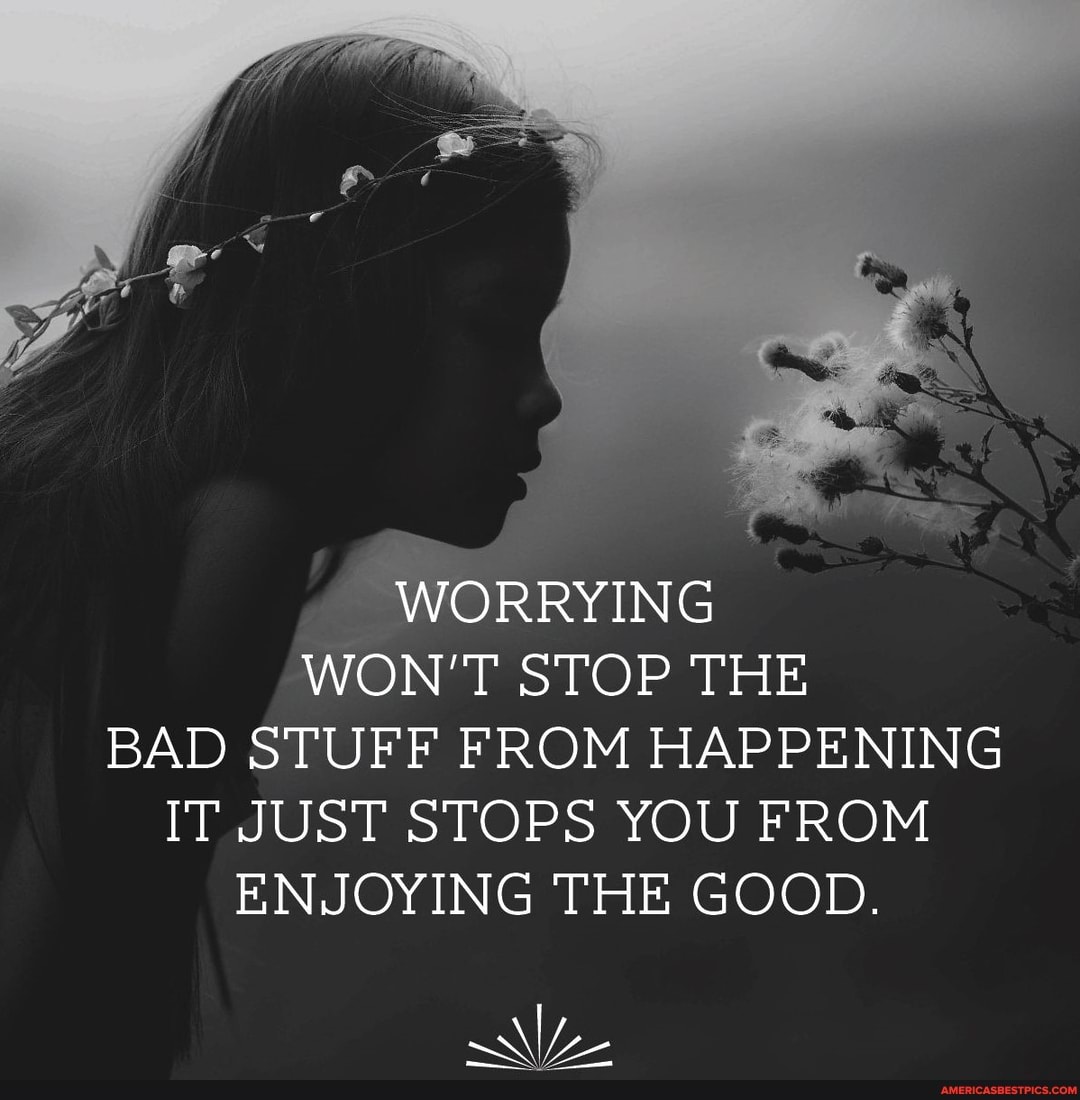 WORRYING WON'T STOP THE BAD STUFF FROM HAPPENING IT JUST STOPS YOU FROM ENJOYING THE GOOD.