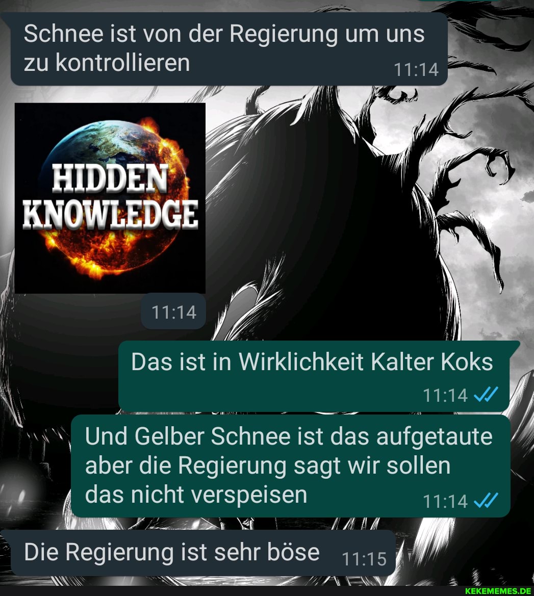 Schnee ist von der Regierung um uns
I zu kontrollieren
HIDDEN
Das ist in Wirklichkeit Kalter Koks
Und Gelber Schnee ist das aufgetaute aber die Regierung sagt wir sollen
das nicht verspeisen
Die Regierung ist sehr böse