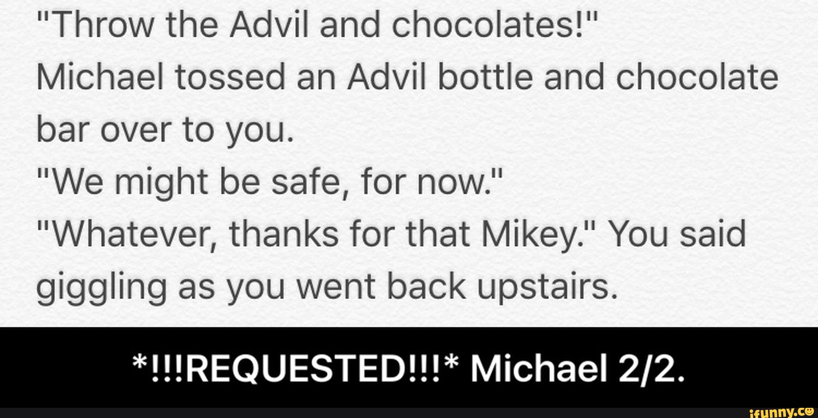 "Throw the Advil and Chocolates!"
Michael tossed an Advil bottle and chocolate
bar over to you.
"We might be safe, for now."
"Whatever, thanks for that Mikey.” You said
giggling as you went back upstairs.
*!!!REQUESTED!!!* Michael 2/2. - *!!!REQUESTED!!!* Michael 2/2.