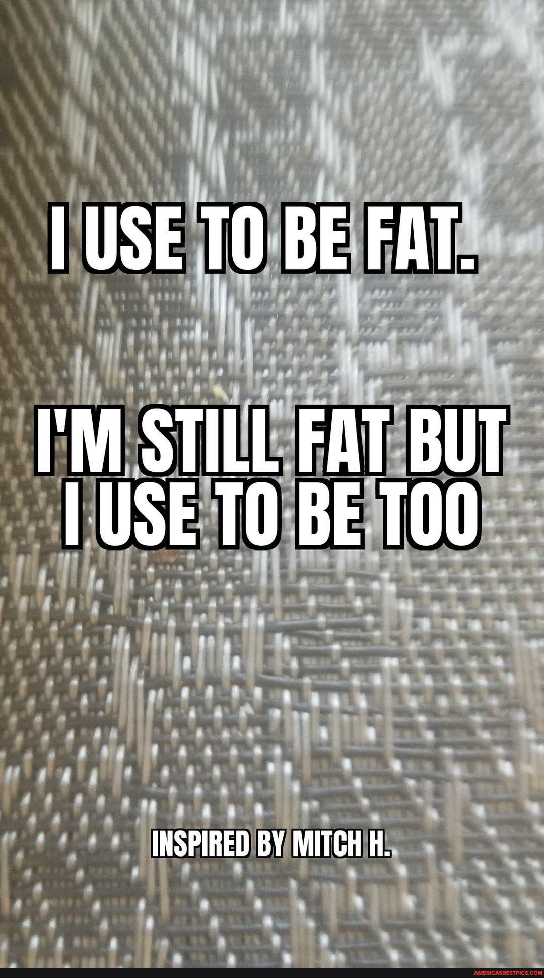 I USE TO BE FAT.
'M STILL FAT BUT I USE BE TO00
INSPIRED BY MITCH H.