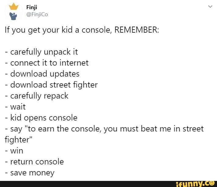 Y OFnico
If you get your kid a
console, REMEMBER:
carefully unpack it
connect
it to internet
download updates
download street fighter
carefully repack
wait
kid opens console
say "to earn
the console, you must beat me
in street
fighter"
win
return console
save money