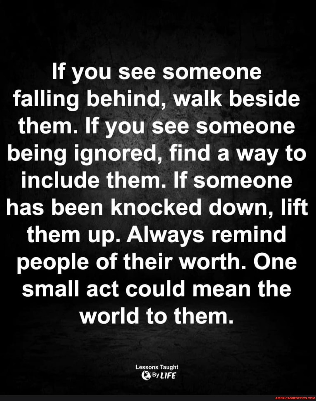 If you see someone falling behind, walk beside them. If you see someone
being ignored, find a way to include them. If someone has been knocked down, lift them up. Always remind people of their worth. One small act could mean the world to them.
Lessons Taught