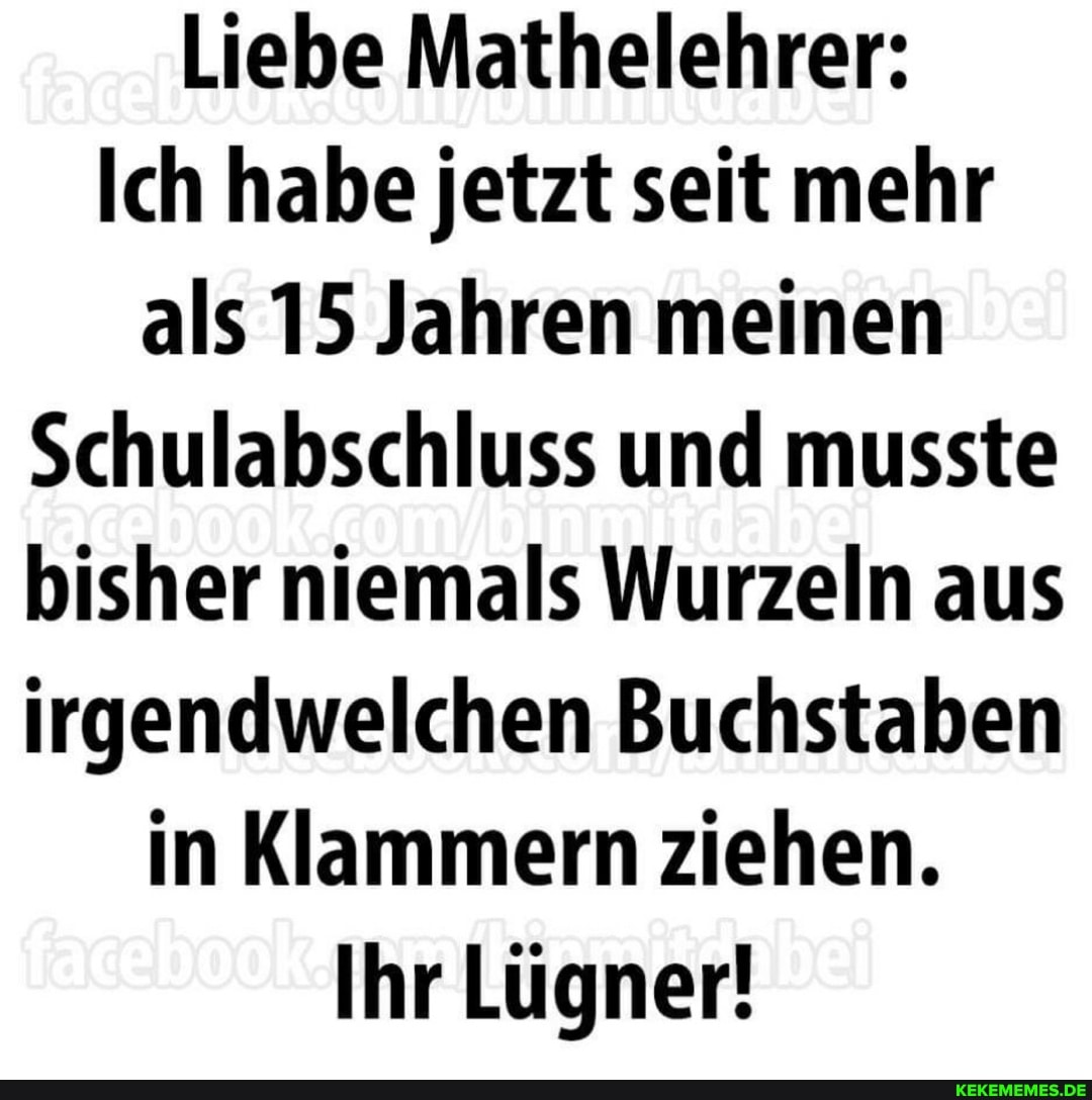 Liebe Mathelehrer:
Ich habe jetzt seit mehr als 15 Jahren meinen
Schulabschluss und musste bisher niemals Wurzeln aus irgendwelchen Buchstaben in Klammern ziehen.
Ihr Lügner!
