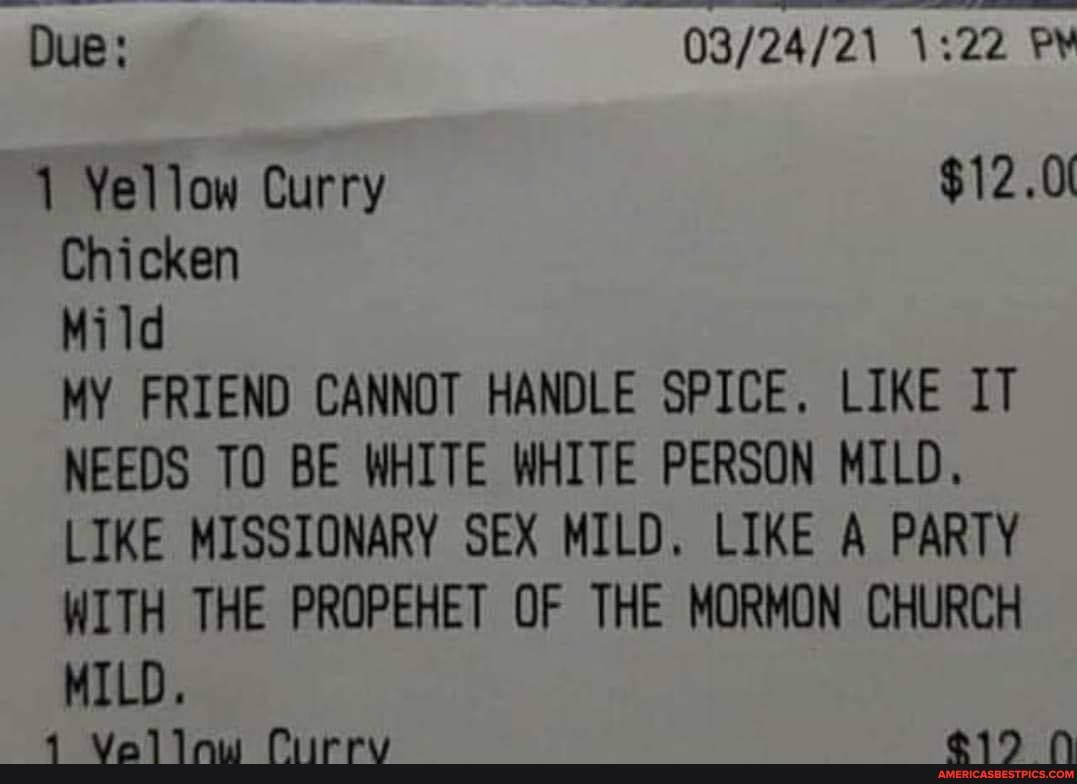 Due:
1 Yellow Curry $12.0(
Chicken
Mild
MY FRIEND CANNOT HANDLE SPICE. LIKE IT NEEDS TO BE WHITE WHITE PERSON MILD.
LIKE MISSIONARY SEX MILD. LIKE A PARTY WITH THE PROPEHET OF THE MORMON CHURCH