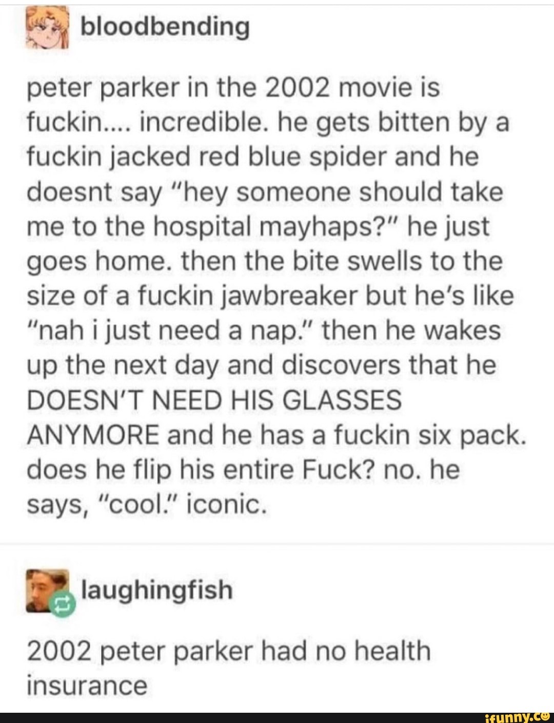 ©
peter parker in the 2002 movie is
fuckin.... incredible. he gets bitten by a
fuckin jacked red blue spider and he
doesnt say ”hey someone should take
me to the hospital mayhaps?" he just
goes home. then the bite swells to the
size of a fuckin jawbreaker but he’s like
”nah ijust need a nap." then he wakes
up the next day and discovers that he
DOESN’T NEED HIS GLASSES
ANYMORE and he has a fuckin six pack.
does he flip his entire Fuck? no. he
says, ”cool.” iconic.
& laughingfish
2002 peter parker had no health
insurance