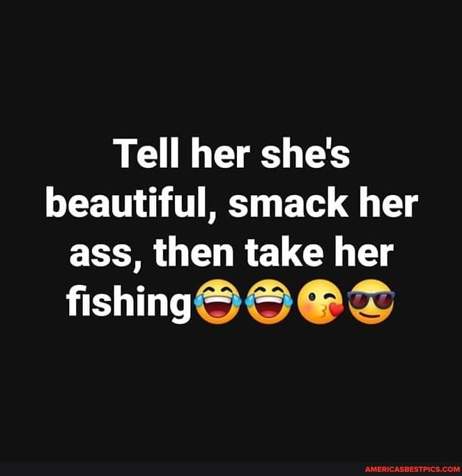 Tell her she's beautiful, smack her ass, then take her
fishing ~