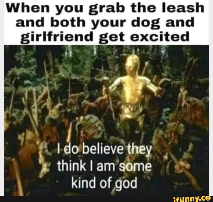 When you grab the leash and both your dog and
girlfriend get excited
believe they think em some kind of god