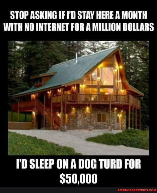 STOP ASKING IF I'D STAY HERE A MONTH WITH NO INTERNET FOR A MILLION DOLLARS
I'D SLEEP ON A DOG TURD FOR
$50,000