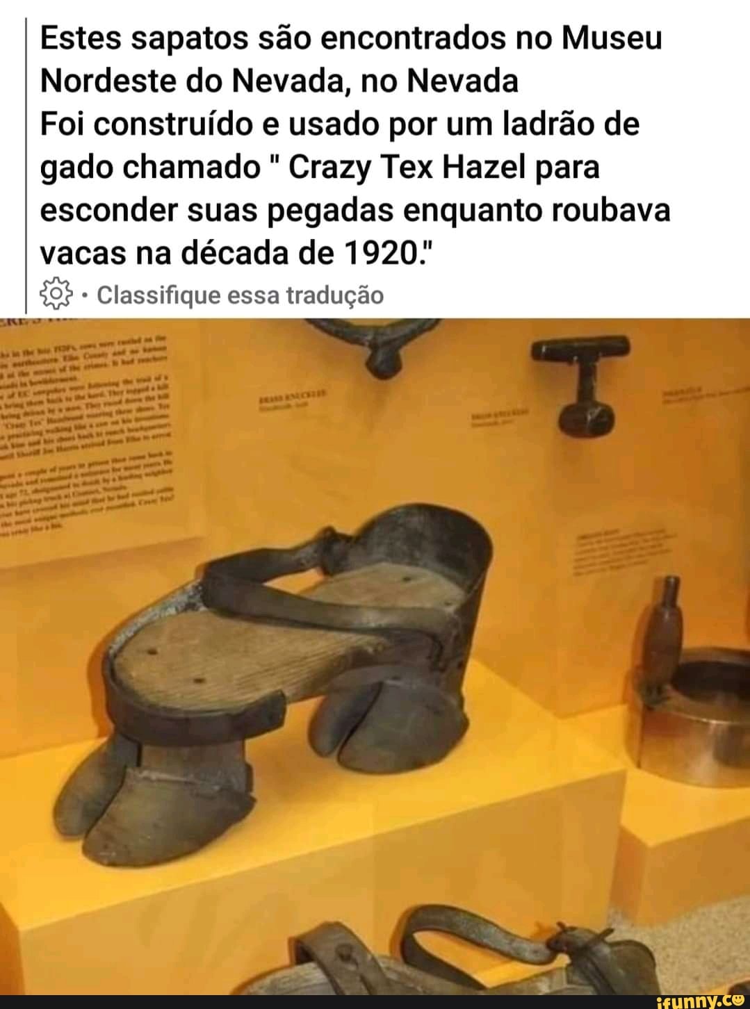 Estes sapatos são encontrados no Museu
Nordeste do Nevada, no Nevada
Foi construído e usado por um ladrão de
gado chamado Crazy Tex Hazel para esconder suas pegadas enquanto roubava vacas na década de 1920:
* Classifique essa tradução