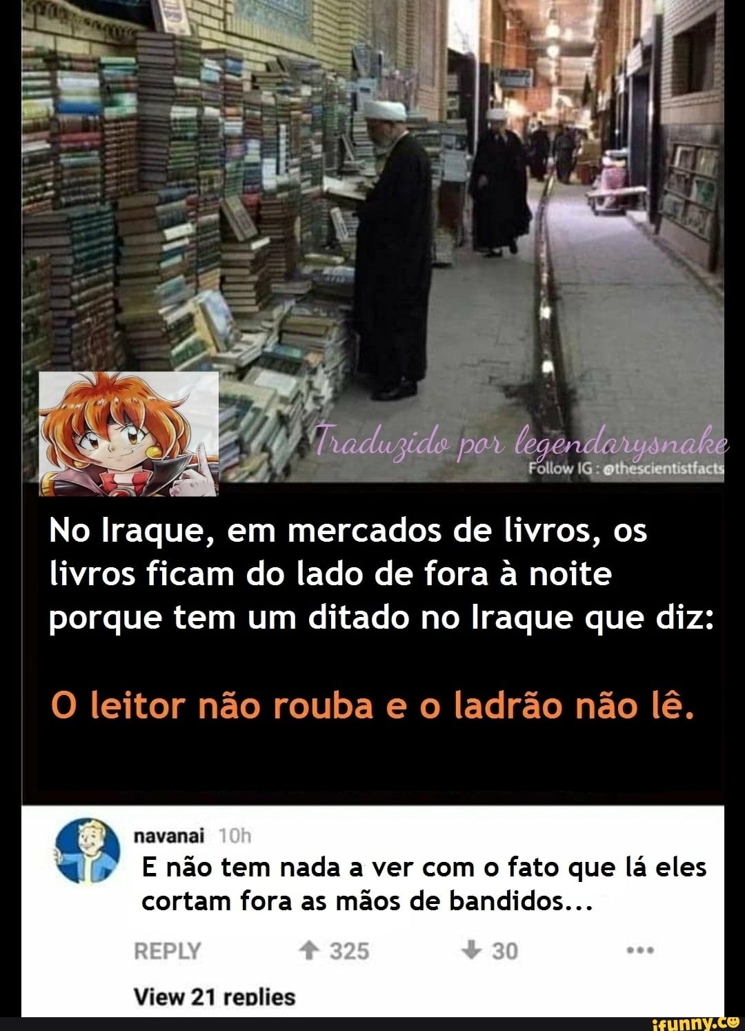 por
Follow IG: ethescientistfacts
No Iraque, em mercados de livros, os livros ficam do lado de fora a noite porque tem um ditado no Iraque que diz:
O leitor não rouba e o ladrão não lê.
navanai não tem nada a ver com o fato que lá eles cortam fora as mãos de bandidos...
825 80
View 21 renlies