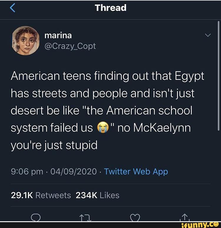 < Thread
) marina
@Crazy_Copt
American teens finding out that Egypt has streets and people and isn't just desert be like "the American school system failed us no McKaelynn you're just stupid
pm - - Twitter Wed App
29.1K 234K