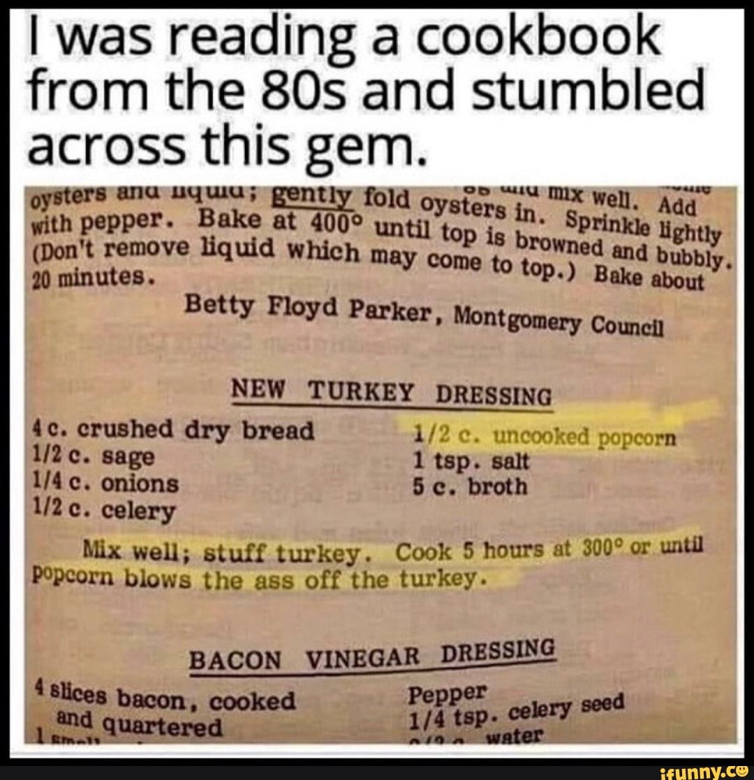 I was reading a cookbook
from the 80s and stumbled
across this gem.
with pepper. Bake at 400% un
Pt atta in. Sp a
20 minutes.
come to top.) Bake abo
(Don't remove liquid which may
one E, rowed
and bubbly,
Betty Floyd Parker, Montgomery Council
NEW TURKEY DRESSING
4c. crushed dry bread 1/2 ¢. uncooke
1/2c. sage 1 tsp. salt
1/2c. celery
Mix well; stuff turkey. Cook 5 hours at 300° or
until
Popcorn blows the ass off the turkey.
BACON VINEGAR DRESSING